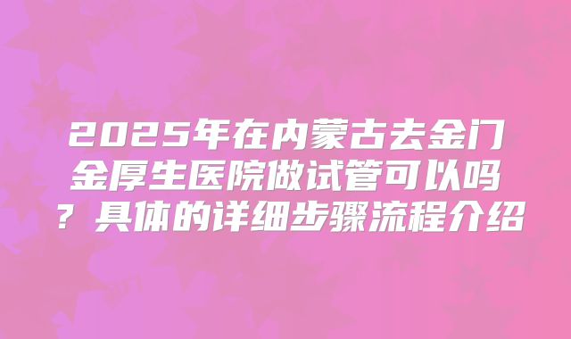 2025年在内蒙古去金门金厚生医院做试管可以吗?具体的详细步骤流程介绍