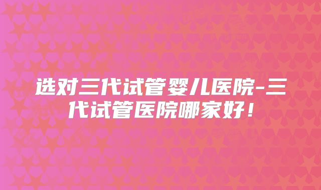 选对三代试管婴儿医院-三代试管医院哪家好！