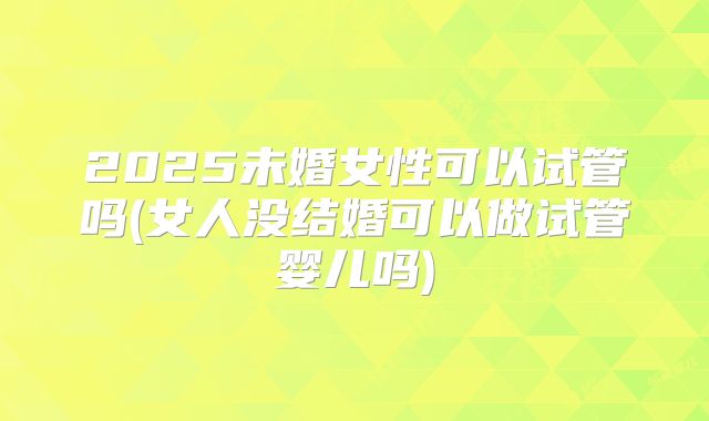 2025未婚女性可以试管吗(女人没结婚可以做试管婴儿吗)