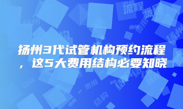 扬州3代试管机构预约流程,这5大费用结构必要知晓