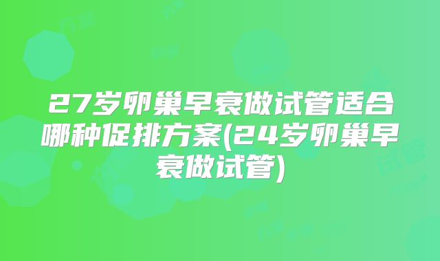 27岁卵巢早衰做试管适合哪种促排方案(24岁卵巢早衰做试管)