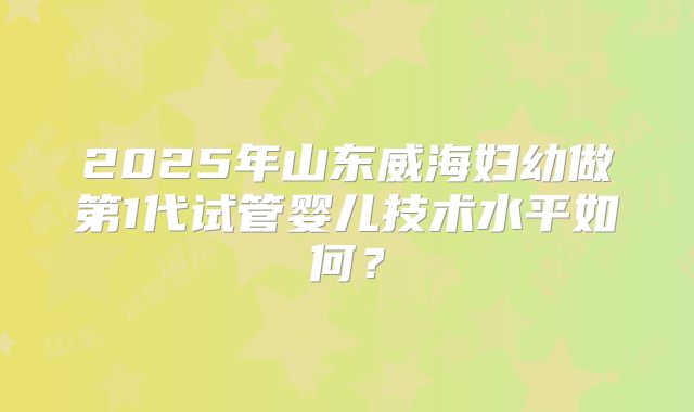 2025年山东威海妇幼做第1代试管婴儿技术水平如何？