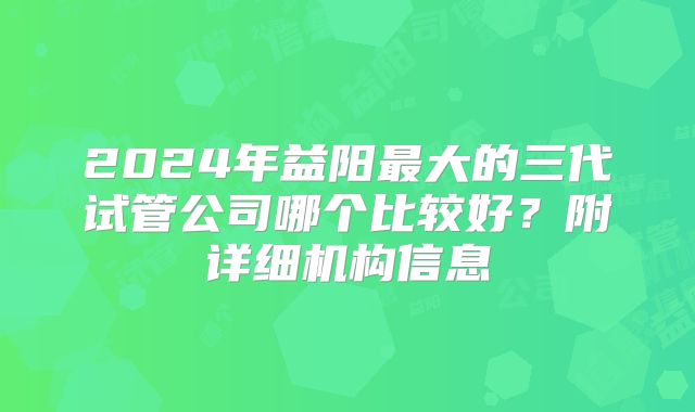 2024年益阳最大的三代试管公司哪个比较好?附详细机构信息