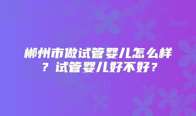 郴州市做试管婴儿怎么样?试管婴儿好不好?