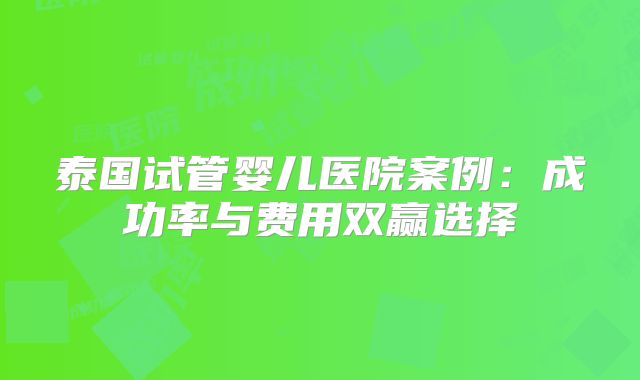 泰国试管婴儿医院案例：成功率与费用双赢选择