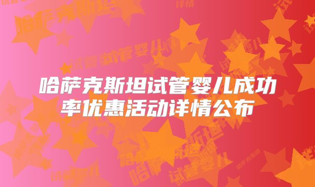 哈萨克斯坦试管婴儿成功率优惠活动详情公布