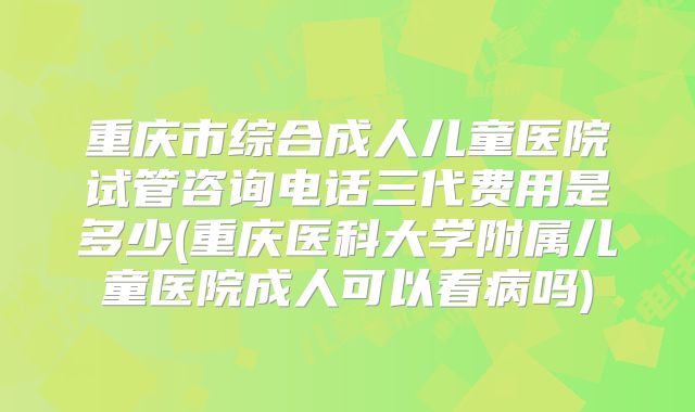 重庆市综合成人儿童医院试管咨询电话三代费用是多少(重庆医科大学附属儿童医院成人可以看病吗)