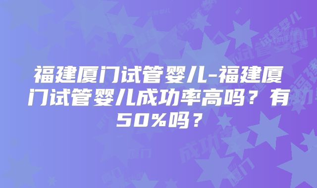 福建厦门试管婴儿-福建厦门试管婴儿成功率高吗？有50%吗？