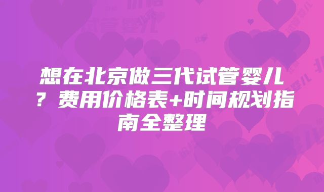 想在北京做三代试管婴儿？费用价格表+时间规划指南全整理