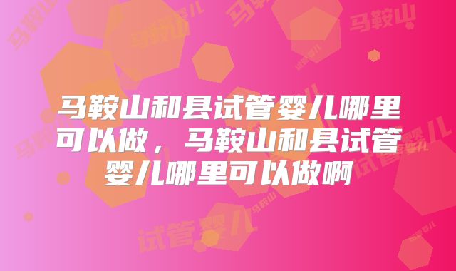 马鞍山和县试管婴儿哪里可以做，马鞍山和县试管婴儿哪里可以做啊