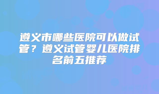 遵义市哪些医院可以做试管?遵义试管婴儿医院排名前五推荐