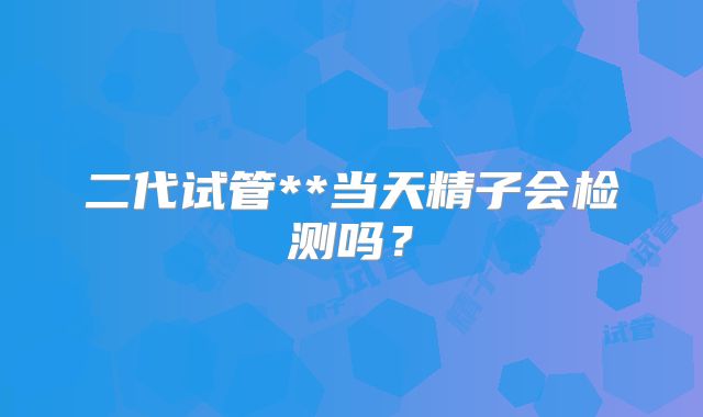 二代试管**当天精子会检测吗?