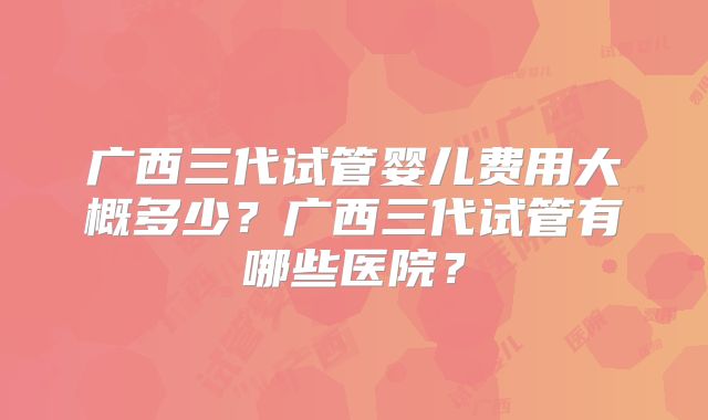 广西三代试管婴儿费用大概多少？广西三代试管有哪些医院？