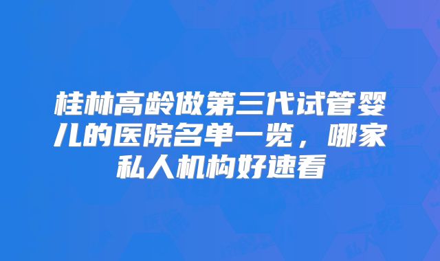 桂林高龄做第三代试管婴儿的医院名单一览，哪家私人机构好速看