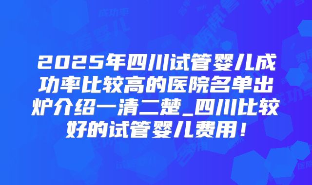 2025年四川试管婴儿成功率比较高的医院名单出炉介绍一清二楚_四川比较好的试管婴儿费用！
