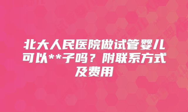 北大人民医院做试管婴儿可以**子吗？附联系方式及费用