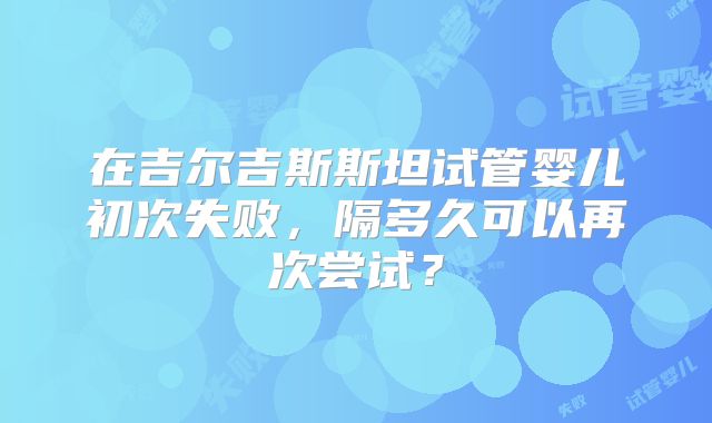 在吉尔吉斯斯坦试管婴儿初次失败，隔多久可以再次尝试？