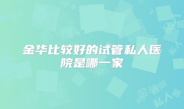 金华比较好的试管私人医院是哪一家