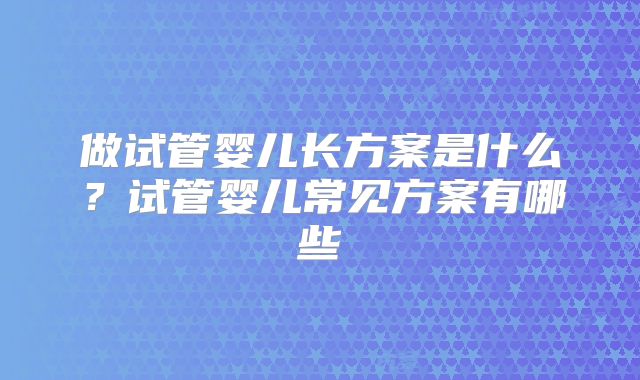 做试管婴儿长方案是什么？试管婴儿常见方案有哪些