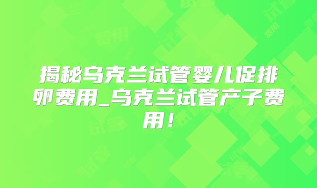 揭秘乌克兰试管婴儿促排卵费用_乌克兰试管产子费用！