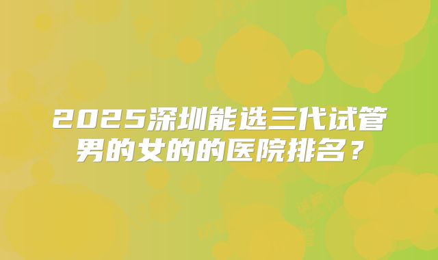2025深圳能选三代试管男的女的的医院排名?