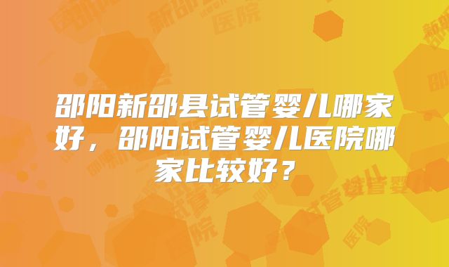 邵阳新邵县试管婴儿哪家好，邵阳试管婴儿医院哪家比较好？