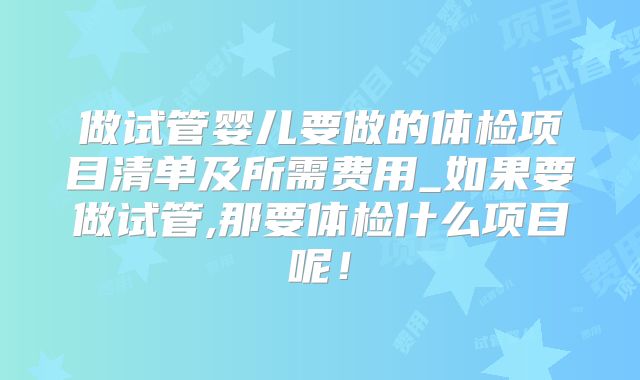 做试管婴儿要做的体检项目清单及所需费用_如果要做试管,那要体检什么项目呢!