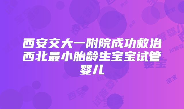 西安交大一附院成功救治西北最小胎龄生宝宝试管婴儿