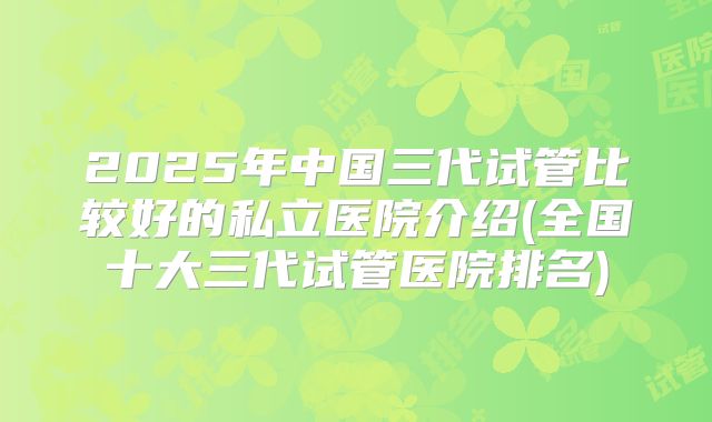 2025年中国三代试管比较好的私立医院介绍(全国十大三代试管医院排名)