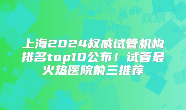 上海2024权威试管机构排名top10公布！试管最火热医院前三推荐