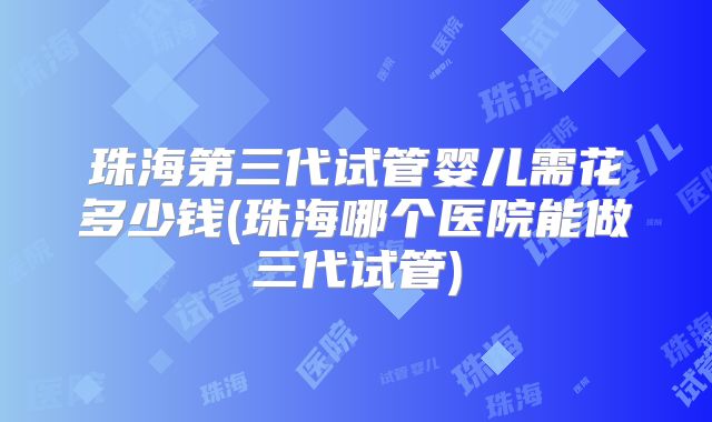 珠海第三代试管婴儿需花多少钱(珠海哪个医院能做三代试管)