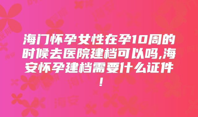 海门怀孕女性在孕10周的时候去医院建档可以吗,海安怀孕建档需要什么证件!