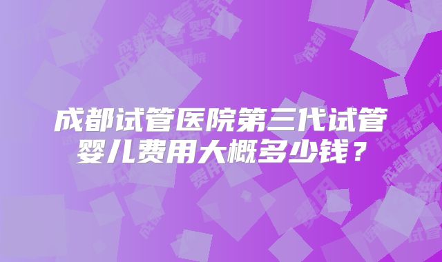 成都试管医院第三代试管婴儿费用大概多少钱？