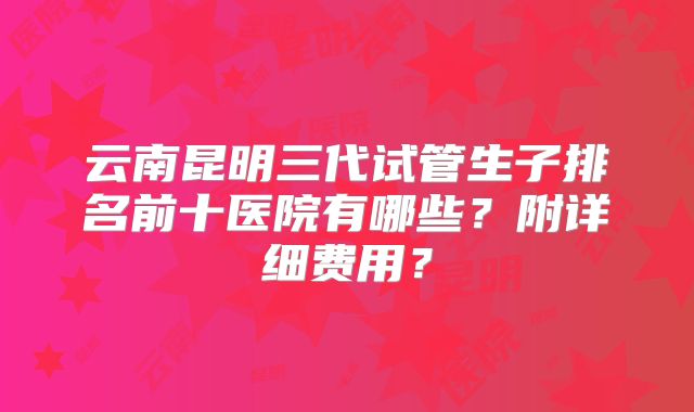 云南昆明三代试管生子排名前十医院有哪些？附详细费用？