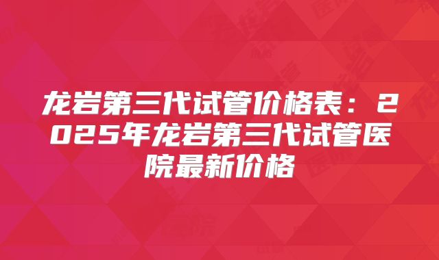 龙岩第三代试管价格表：2025年龙岩第三代试管医院最新价格