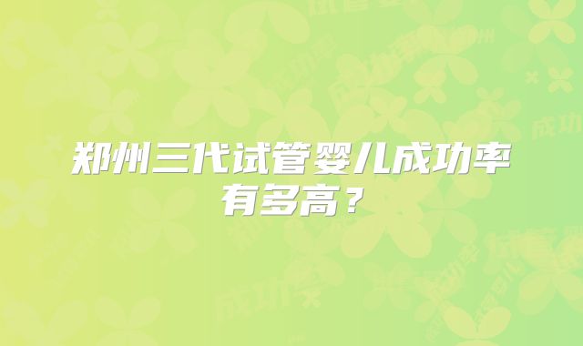 郑州三代试管婴儿成功率有多高?