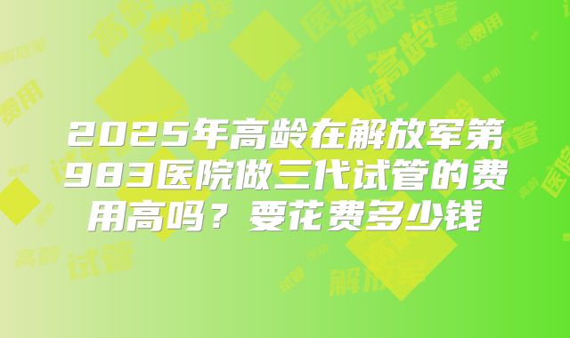 2025年高龄在解放军第983医院做三代试管的费用高吗?要花费多少钱
