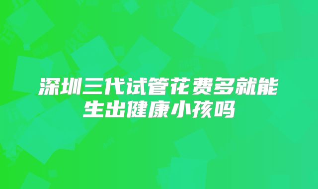 深圳三代试管花费多就能生出健康小孩吗