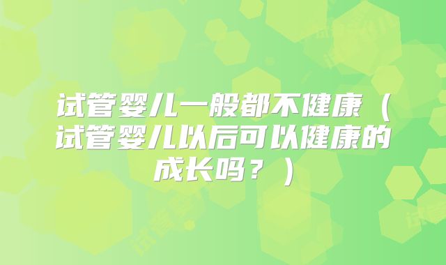 试管婴儿一般都不健康（试管婴儿以后可以健康的成长吗？）