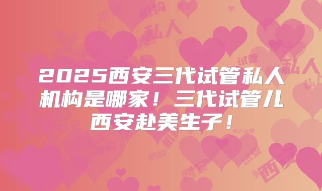 2025西安三代试管私人机构是哪家！三代试管儿西安赴美生子！