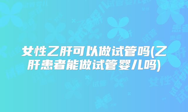 女性乙肝可以做试管吗(乙肝患者能做试管婴儿吗)