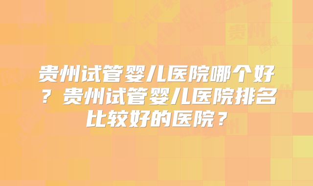 贵州试管婴儿医院哪个好？贵州试管婴儿医院排名比较好的医院？