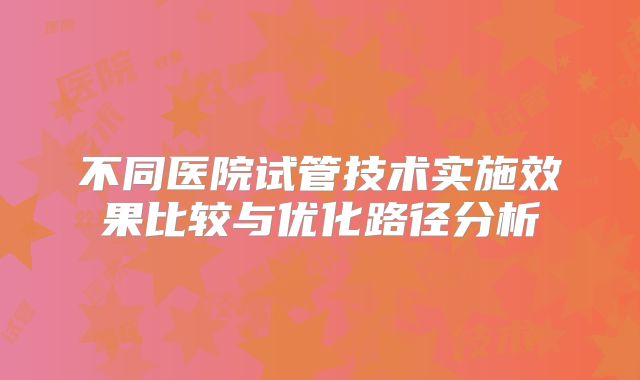不同医院试管技术实施效果比较与优化路径分析
