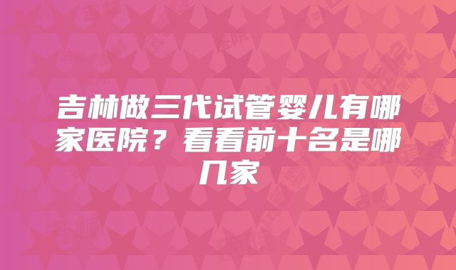 吉林做三代试管婴儿有哪家医院？看看前十名是哪几家