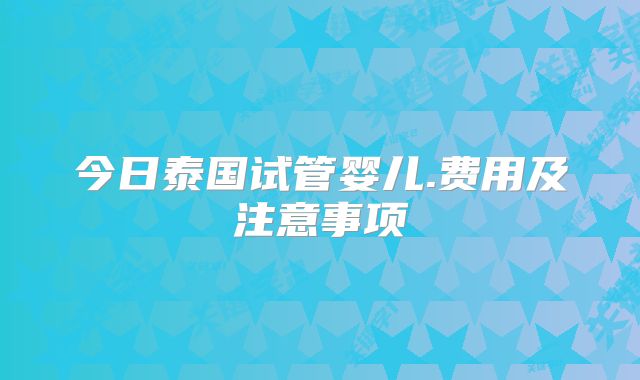 今日泰国试管婴儿.费用及注意事项
