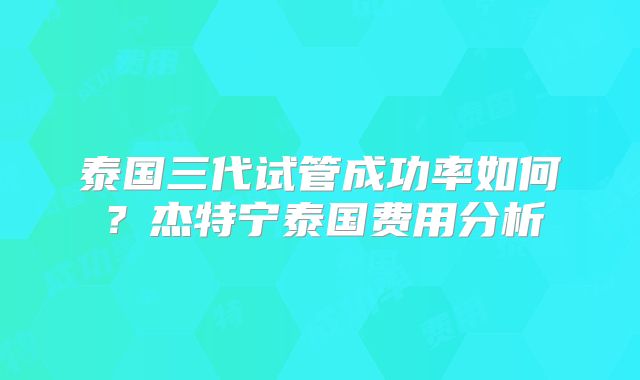 泰国三代试管成功率如何？杰特宁泰国费用分析