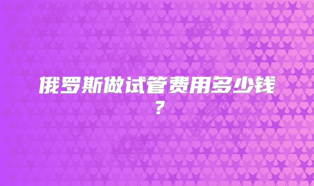 俄罗斯做试管费用多少钱?