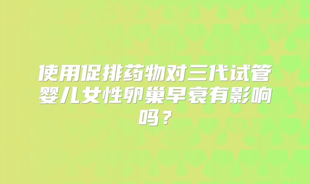 使用促排药物对三代试管婴儿女性卵巢早衰有影响吗？