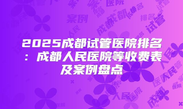 2025成都试管医院排名：成都人民医院等收费表及案例盘点