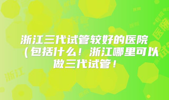 浙江三代试管较好的医院（包括什么！浙江哪里可以做三代试管！